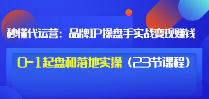 秒懂代运营：品牌IP操盘手实战赚钱，0-1起盘和落地实操（23节课程）价值199-第一资源库