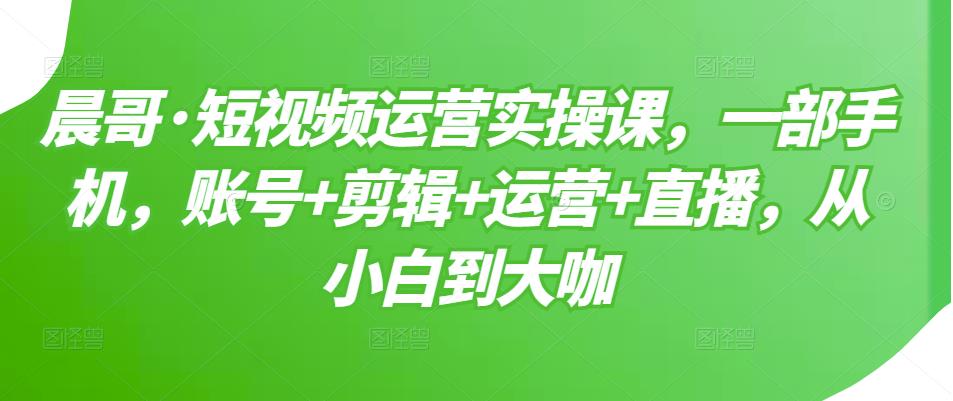 晨哥·短视频运营实操课，一部手机，账号+剪辑+运营+直播，从小白到大咖-第一资源库