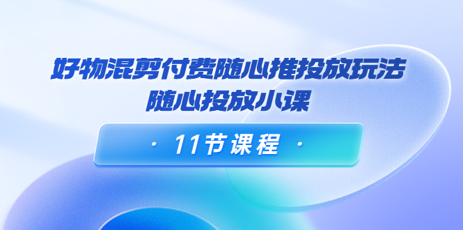 好物混剪付费随心推投放玩法，随心投放小课（11节课程）-第一资源库