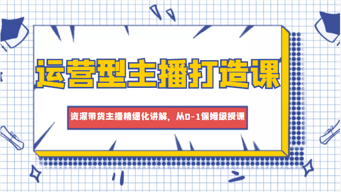 运营型主播打造课，资深带货主播精细化讲解，从0-1保姆级授课-第一资源库