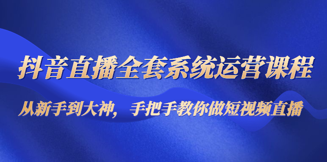 抖音直播全套系统运营课程：从新手到大神，手把手教你做直播短视频-第一资源库