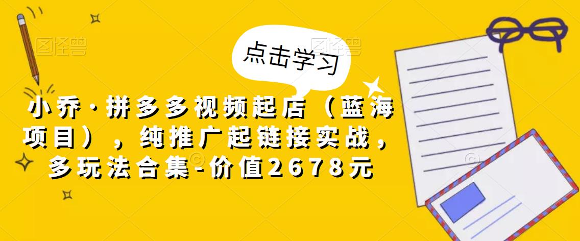 小乔·拼多多视频起店（蓝海项目），纯推广起链接实战，多玩法合集-价值2678元-第一资源库