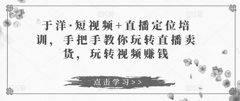 于洋·短视频+直播定位培训，手把手教你玩转直播卖货，玩转视频赚钱-第一资源库