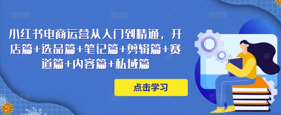 小红书电商运营从入门到精通，开店篇+选品篇+笔记篇+剪辑篇+赛道篇+内容篇+私域篇-第一资源库