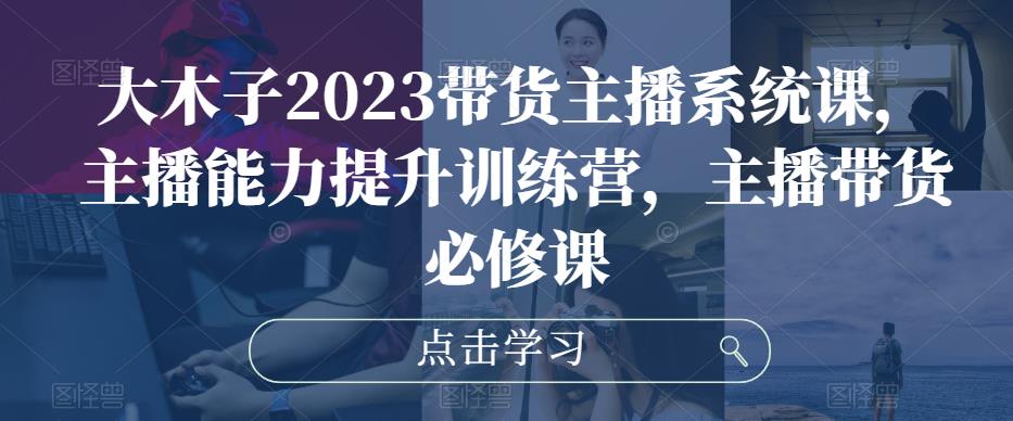 大木子2023带货主播系统课，主播能力提升训练营，主播带货必修课-第一资源库