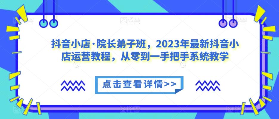 抖音小店·院长弟子班，2023年最新抖音小店运营教程，从零到一手把手系统教学-第一资源库