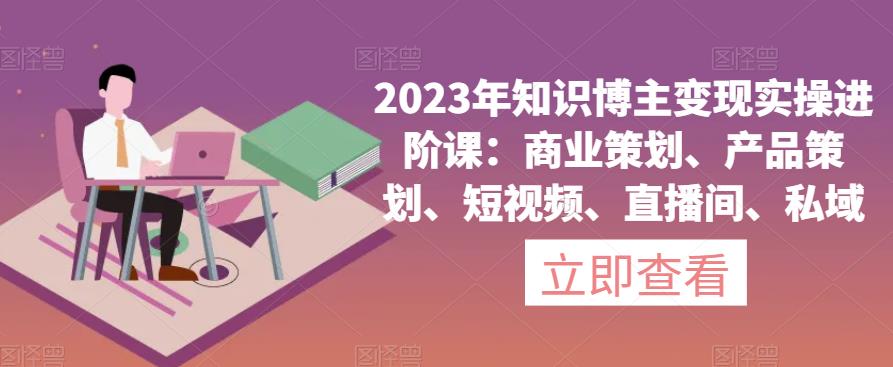 2023年知识博主变现实操进阶课：商业策划、产品策划、短视频、直播间、私域-第一资源库