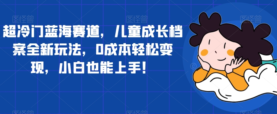 超冷门蓝海赛道，儿童成长档案全新玩法，0成本轻松变现，小白也能上手【揭秘】-第一资源库