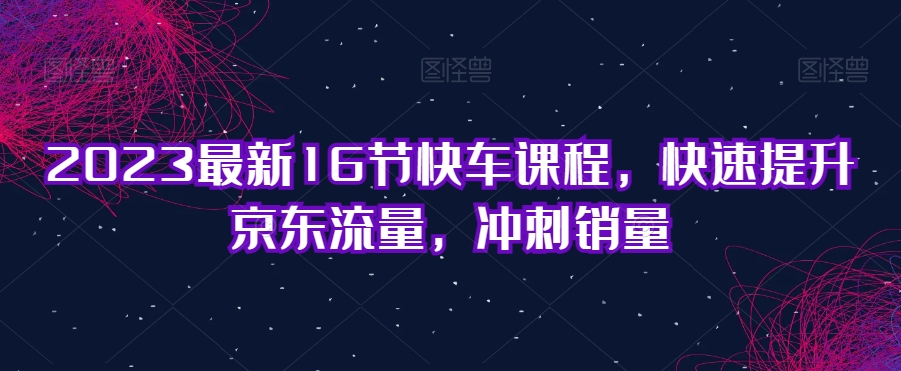 2023最新16节快车课程，快速提升京东流量，冲刺销量-第一资源库