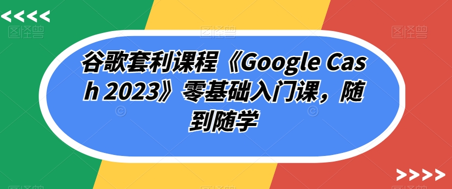 谷歌套利课程《Google Cash 2023》零基础入门课，随到随学-第一资源库