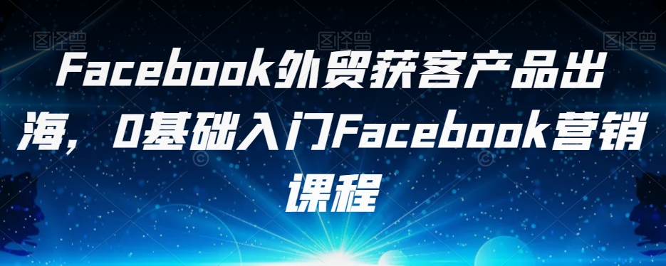 Facebook外贸获客产品出海，0基础入门Facebook营销课程-第一资源库