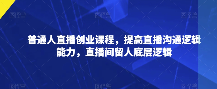 普通人直播创业课程，提高直播沟通逻辑能力，直播间留人底层逻辑-第一资源库