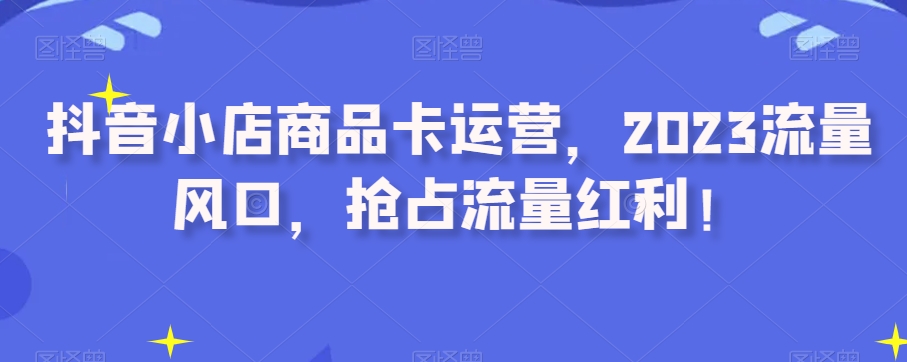 抖音小店商品卡运营，2023流量风口，抢占流量红利！-第一资源库