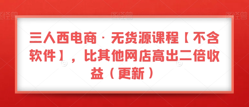 三人西电商·无货源课程【不含软件】，比其他网店高出二倍收益（更新）-第一资源库