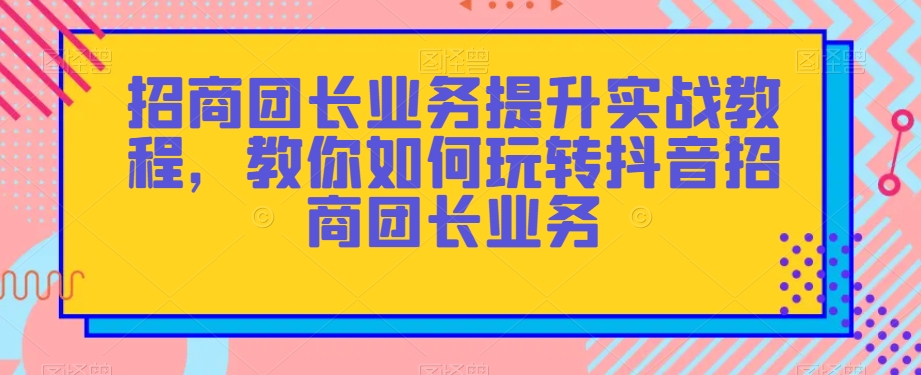 招商团长业务提升实战教程，教你如何玩转抖音招商团长业务-第一资源库