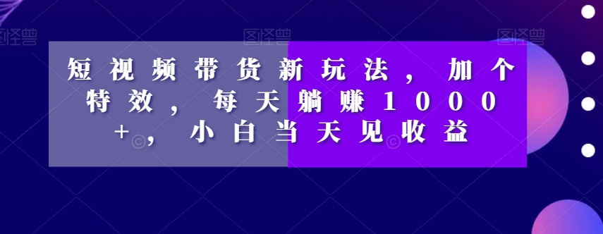 短视频带货新玩法，加个特效，每天躺赚1000+，小白当天见收益【揭秘】-第一资源库