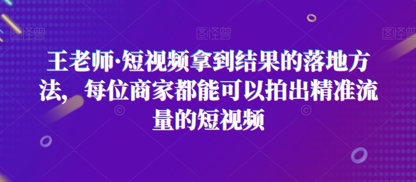 王老师·短视频拿到结果的落地方法，每位商家都能可以拍出精准流量的短视频-第一资源库