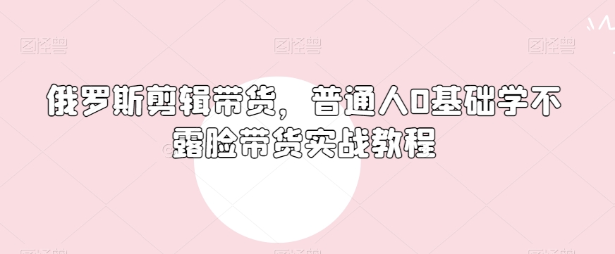 俄罗斯产品剪辑带货，普通人0基础学不露脸带货实战教程-第一资源库