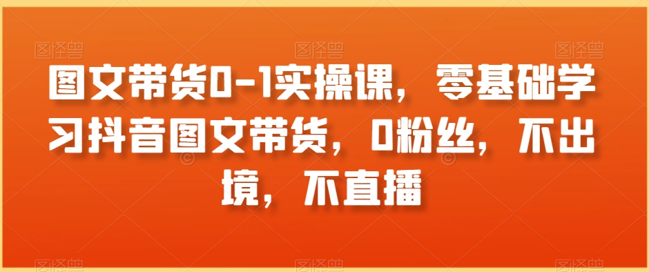 图文带货0-1实操课，零基础学习抖音图文带货，0粉丝，不出境，不直播-第一资源库