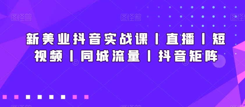 新美业抖音实战课丨直播丨短视频丨同城流量丨抖音矩阵-第一资源库