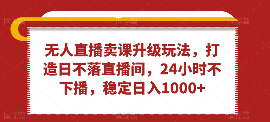 无人直播卖课升级玩法，打造日不落直播间，24小时不下播，稳定日入1000+【揭秘】-第一资源库