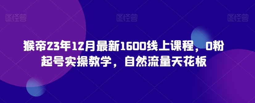 猴帝23年12月最新1600线上课程，0粉起号实操教学，自然流量天花板-第一资源库