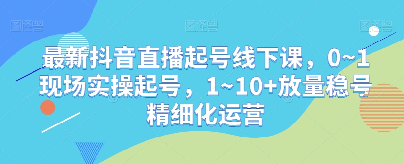 最新抖音直播起号线下课，0~1现场实操起号，1~10+放量稳号精细化运营-第一资源库