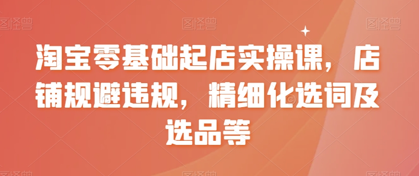 淘宝零基础起店实操课，店铺规避违规，精细化选词及选品等-第一资源库