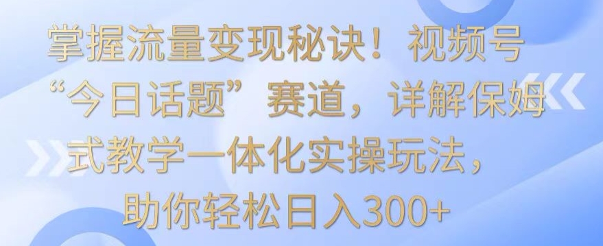 掌握流量变现秘诀！视频号“今日话题”赛道，详解保姆式教学一体化实操玩法，助你轻松日入300+【揭秘】-第一资源库