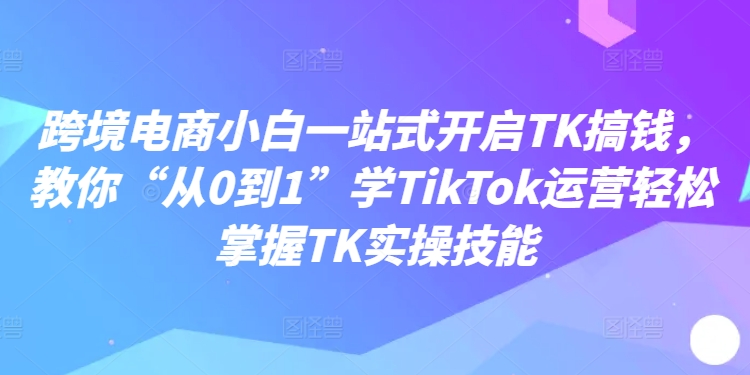 跨境电商小白一站式开启TK搞钱，教你“从0到1”学TikTok运营轻松掌握TK实操技能-第一资源库